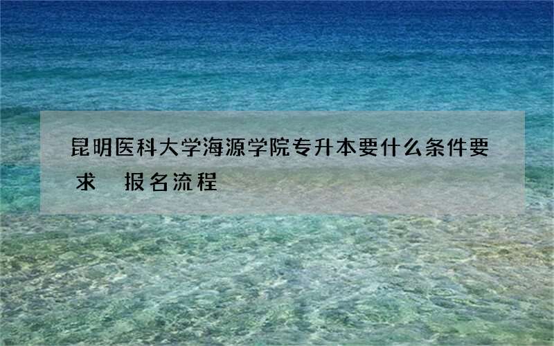 昆明医科大学海源学院专升本要什么条件要求 报名流程